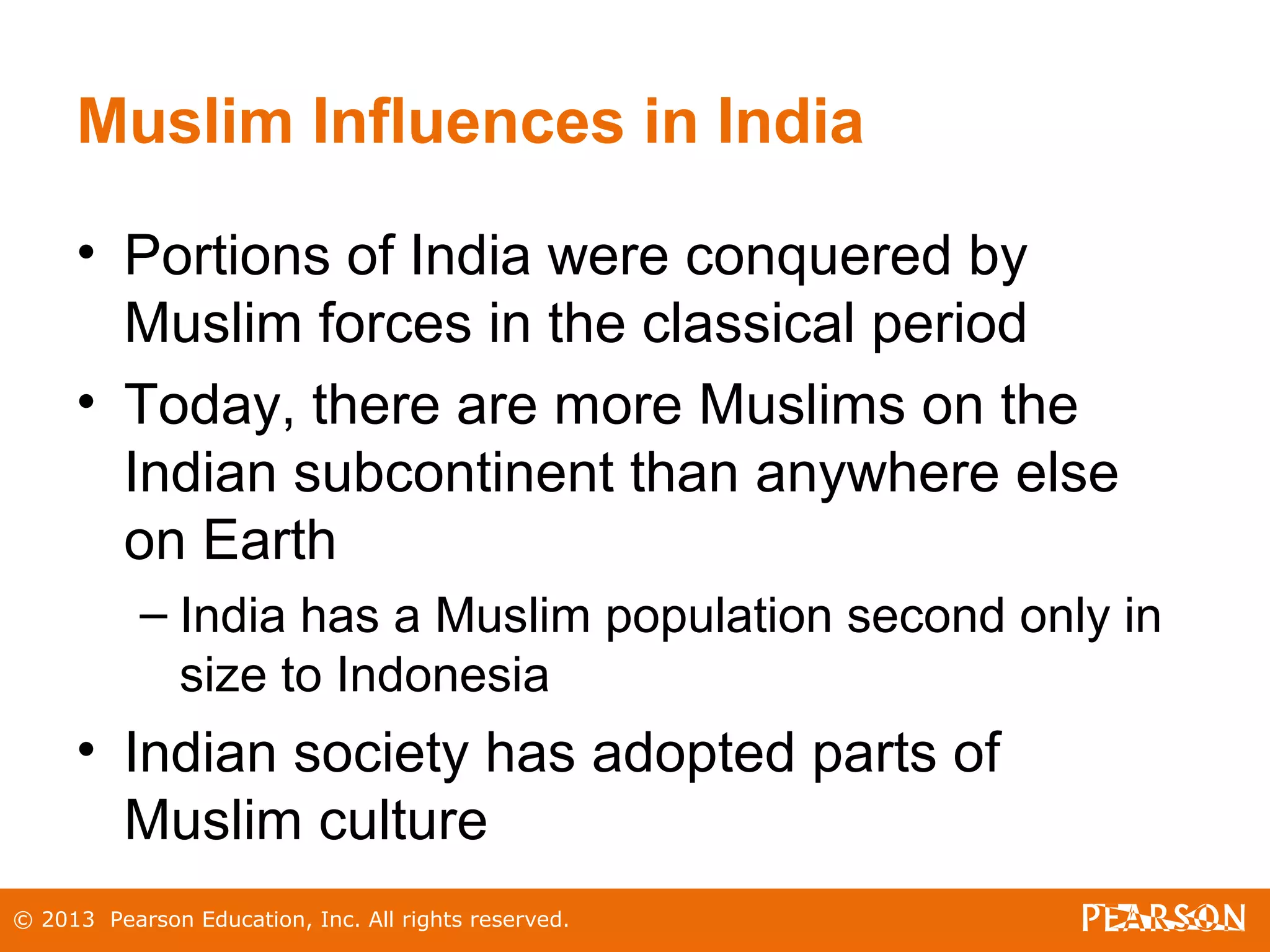 © 2013 Pearson Education, Inc. All rights reserved.
Muslim Influences in India
• Portions of India were conquered by
Muslim forces in the classical period
• Today, there are more Muslims on the
Indian subcontinent than anywhere else
on Earth
– India has a Muslim population second only in
size to Indonesia
• Indian society has adopted parts of
Muslim culture
 