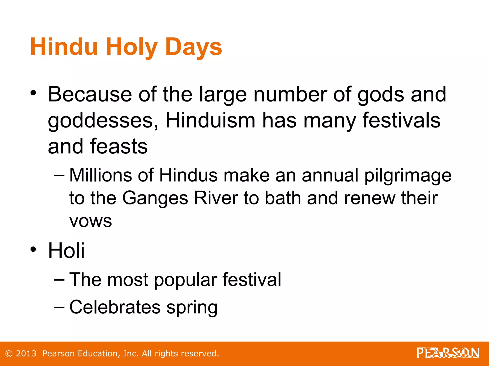 © 2013 Pearson Education, Inc. All rights reserved.
Hindu Holy Days
• Because of the large number of gods and
goddesses, Hinduism has many festivals
and feasts
– Millions of Hindus make an annual pilgrimage
to the Ganges River to bath and renew their
vows
• Holi
– The most popular festival
– Celebrates spring
 