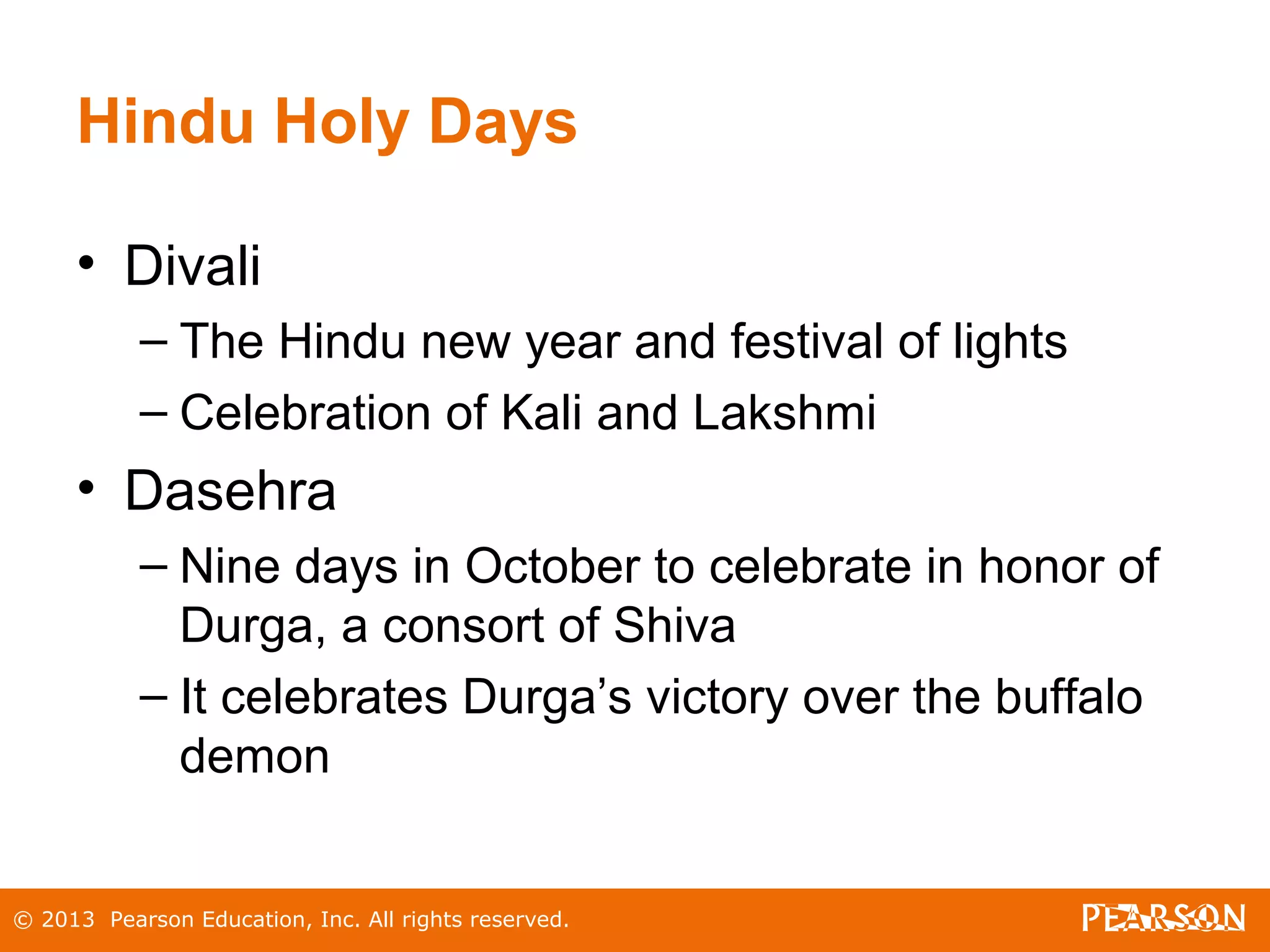 Hindu Holy Days
• Divali
– The Hindu new year and festival of lights
– Celebration of Kali and Lakshmi
• Dasehra
– Nine days in October to celebrate in honor of
Durga, a consort of Shiva
– It celebrates Durga’s victory over the buffalo
demon
© 2013 Pearson Education, Inc. All rights reserved.
 