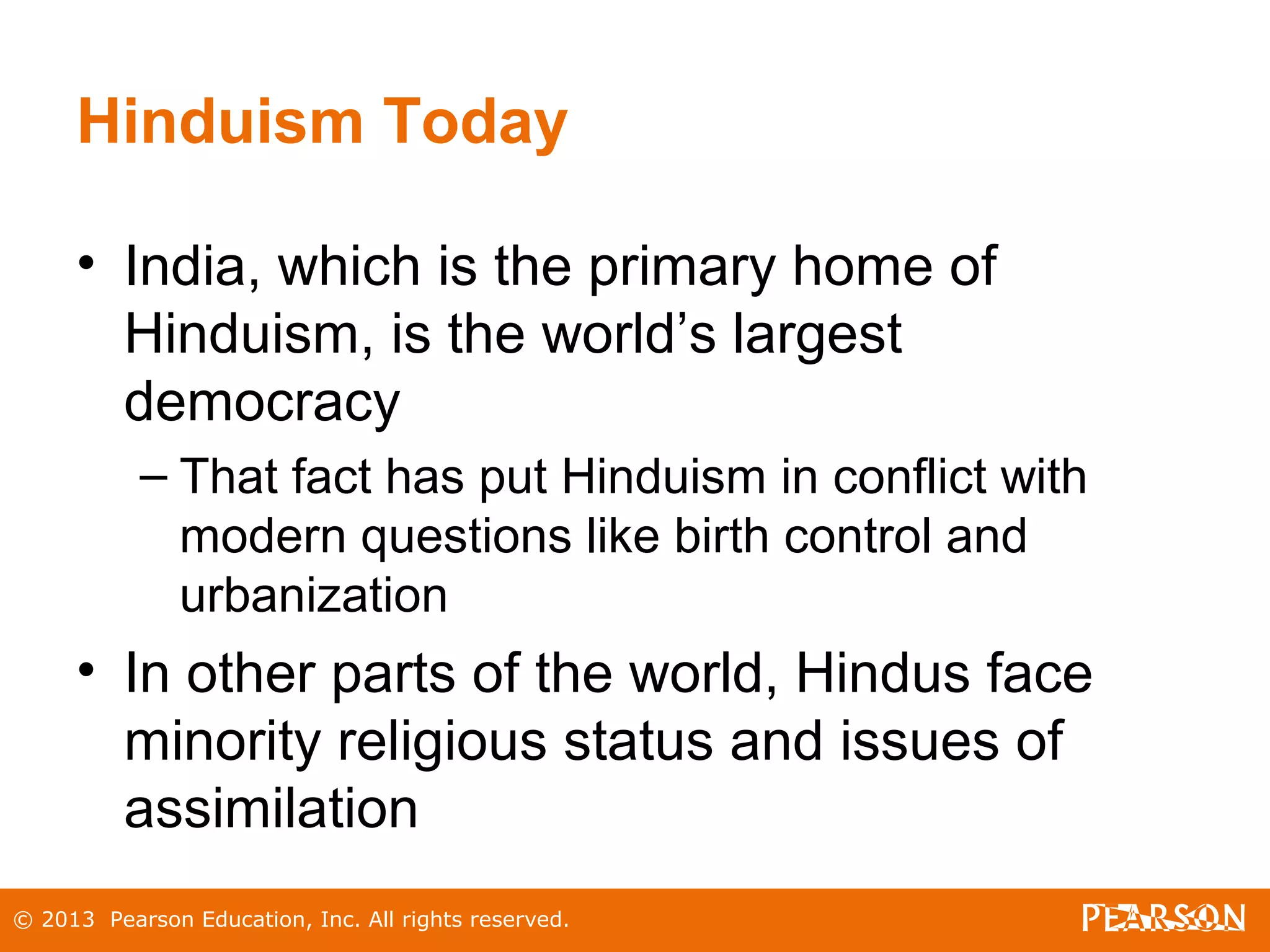 Hinduism Today
• India, which is the primary home of
Hinduism, is the world’s largest
democracy
– That fact has put Hinduism in conflict with
modern questions like birth control and
urbanization
• In other parts of the world, Hindus face
minority religious status and issues of
assimilation
© 2013 Pearson Education, Inc. All rights reserved.
 
