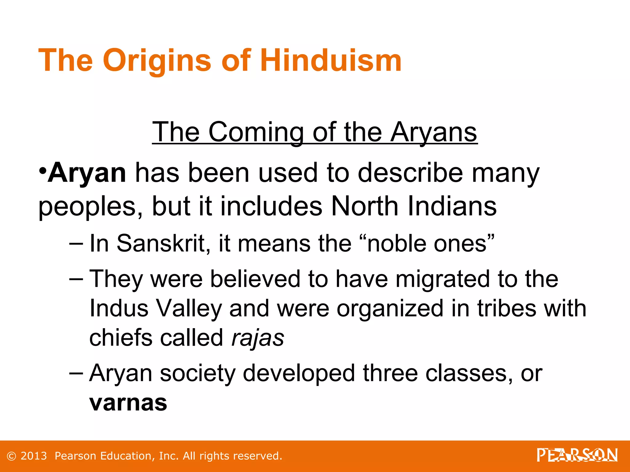 © 2013 Pearson Education, Inc. All rights reserved.
The Origins of Hinduism
The Coming of the Aryans
•Aryan has been used to describe many
peoples, but it includes North Indians
– In Sanskrit, it means the “noble ones”
– They were believed to have migrated to the
Indus Valley and were organized in tribes with
chiefs called rajas
– Aryan society developed three classes, or
varnas
 