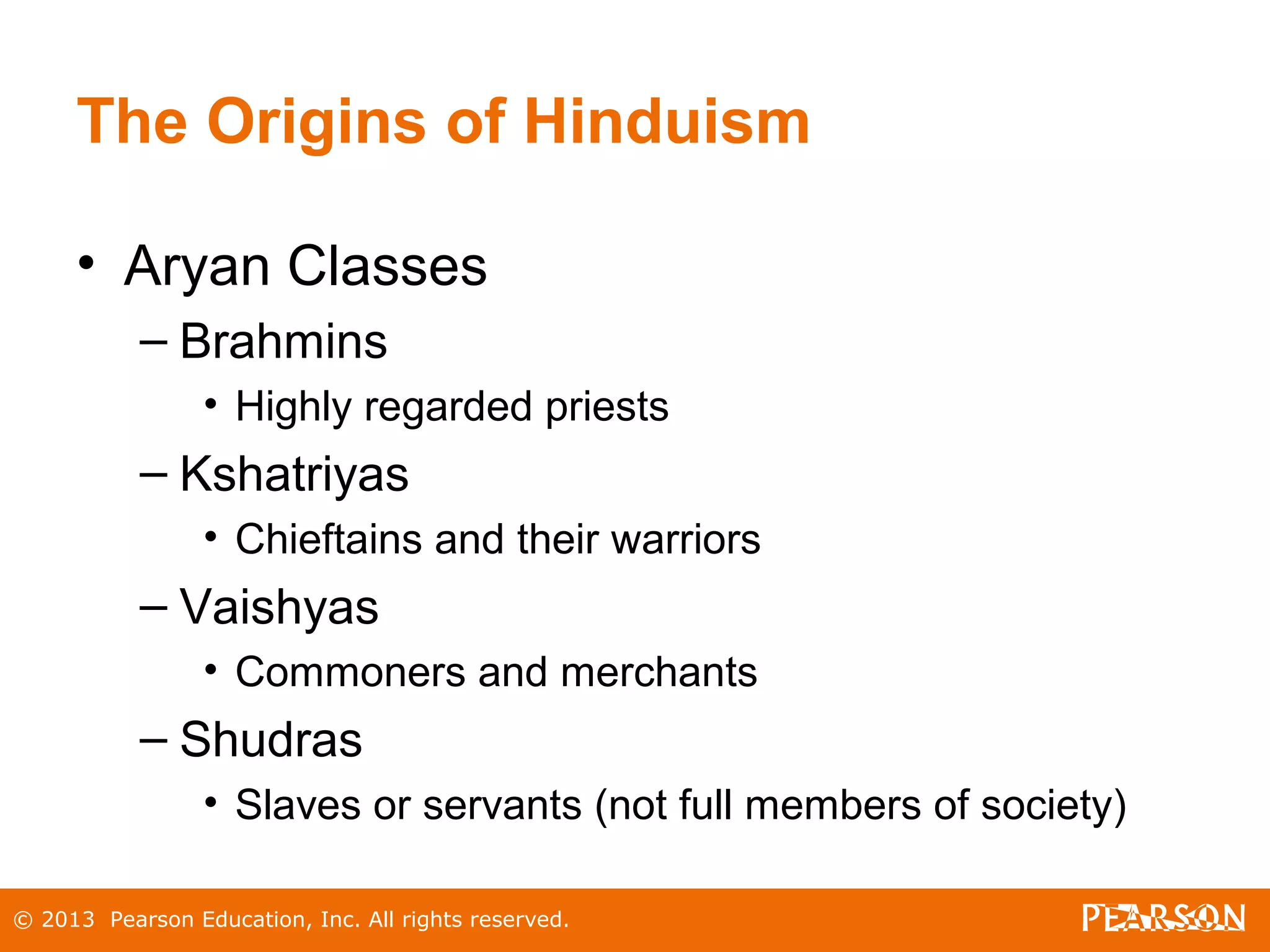 © 2013 Pearson Education, Inc. All rights reserved.
The Origins of Hinduism
• Aryan Classes
– Brahmins
• Highly regarded priests
– Kshatriyas
• Chieftains and their warriors
– Vaishyas
• Commoners and merchants
– Shudras
• Slaves or servants (not full members of society)
 