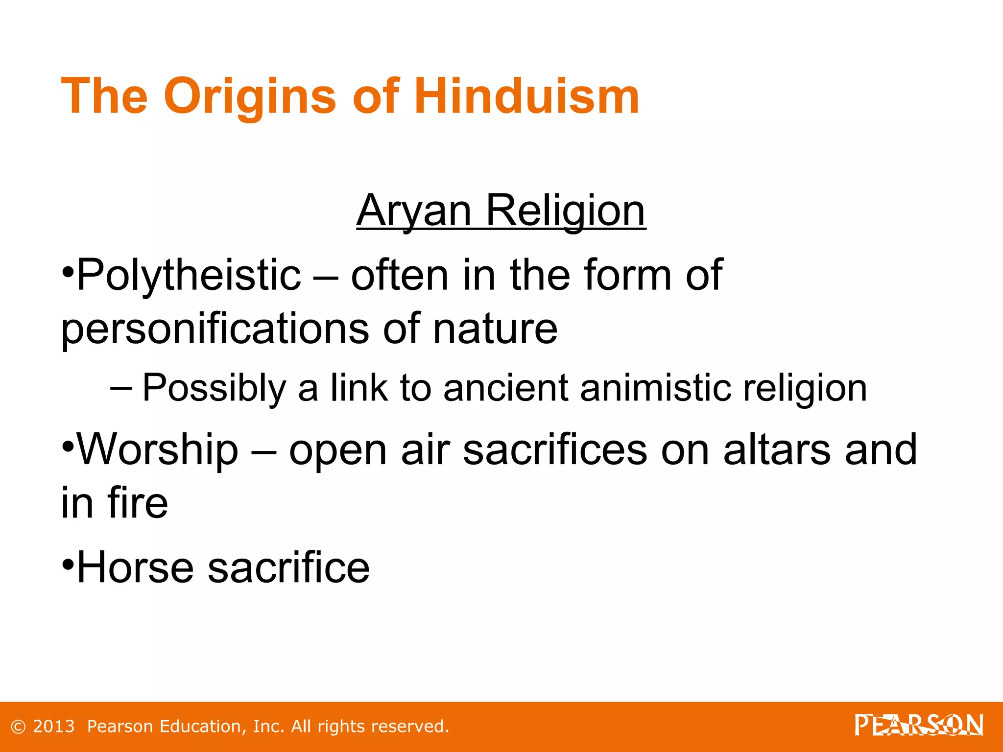 © 2013 Pearson Education, Inc. All rights reserved.
The Origins of Hinduism
Aryan Religion
•Polytheistic – often in the form of
personifications of nature
– Possibly a link to ancient animistic religion
•Worship – open air sacrifices on altars and
in fire
•Horse sacrifice
 