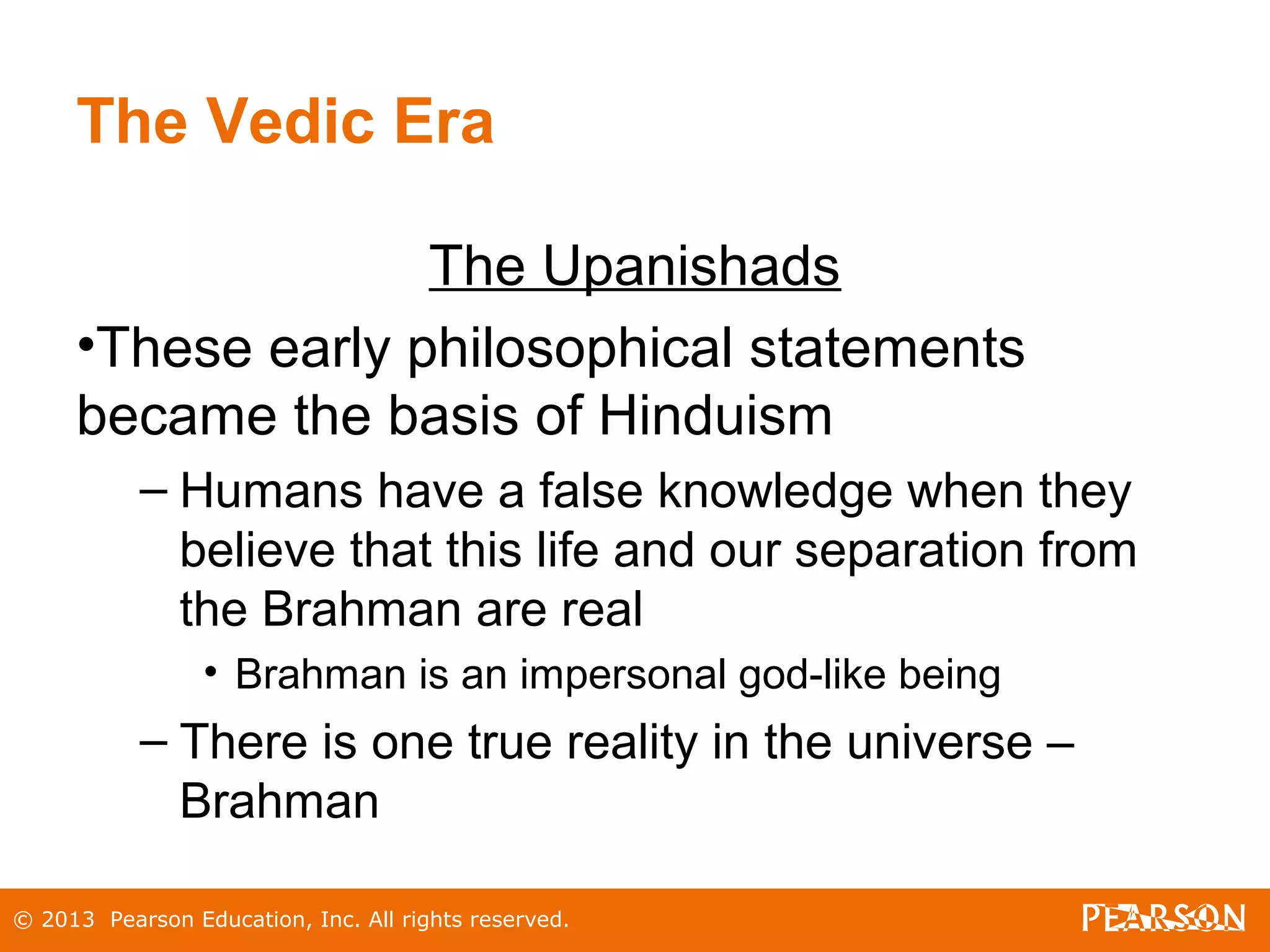 © 2013 Pearson Education, Inc. All rights reserved.
The Vedic Era
The Upanishads
•These early philosophical statements
became the basis of Hinduism
– Humans have a false knowledge when they
believe that this life and our separation from
the Brahman are real
• Brahman is an impersonal god-like being
– There is one true reality in the universe –
Brahman
 