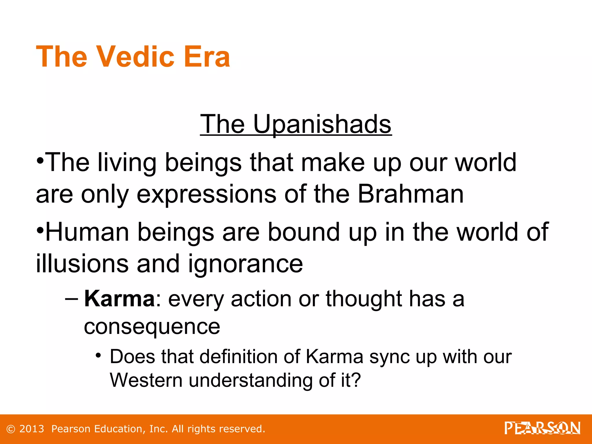 © 2013 Pearson Education, Inc. All rights reserved.
The Vedic Era
The Upanishads
•The living beings that make up our world
are only expressions of the Brahman
•Human beings are bound up in the world of
illusions and ignorance
– Karma: every action or thought has a
consequence
• Does that definition of Karma sync up with our
Western understanding of it?
 