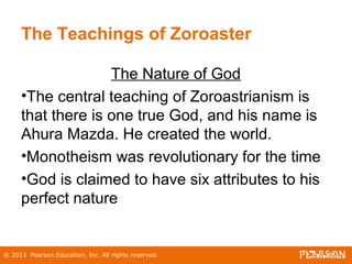 © 2013 Pearson Education, Inc. All rights reserved.
The Teachings of Zoroaster
The Nature of God
•The central teaching of Zoroastrianism is
that there is one true God, and his name is
Ahura Mazda. He created the world.
•Monotheism was revolutionary for the time
•God is claimed to have six attributes to his
perfect nature
 