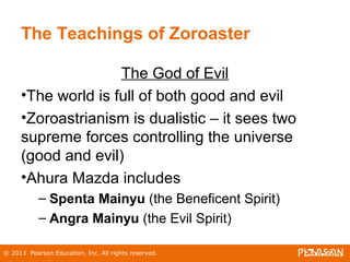 © 2013 Pearson Education, Inc. All rights reserved.
The Teachings of Zoroaster
The God of Evil
•The world is full of both good and evil
•Zoroastrianism is dualistic – it sees two
supreme forces controlling the universe
(good and evil)
•Ahura Mazda includes
– Spenta Mainyu (the Beneficent Spirit)
– Angra Mainyu (the Evil Spirit)
 
