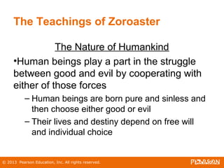 © 2013 Pearson Education, Inc. All rights reserved.
The Teachings of Zoroaster
The Nature of Humankind
•Human beings play a part in the struggle
between good and evil by cooperating with
either of those forces
– Human beings are born pure and sinless and
then choose either good or evil
– Their lives and destiny depend on free will
and individual choice
 