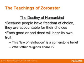 © 2013 Pearson Education, Inc. All rights reserved.
The Teachings of Zoroaster
The Destiny of Humankind
•Because people have freedom of choice,
they are accountable for their choices
•Each good or bad deed will bear its own
fruit
– This “law of retribution” is a cornerstone belief
– What other religions share it?
 