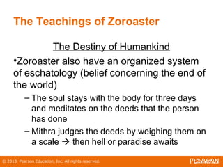 © 2013 Pearson Education, Inc. All rights reserved.
The Teachings of Zoroaster
The Destiny of Humankind
•Zoroaster also have an organized system
of eschatology (belief concerning the end of
the world)
– The soul stays with the body for three days
and meditates on the deeds that the person
has done
– Mithra judges the deeds by weighing them on
a scale  then hell or paradise awaits
 