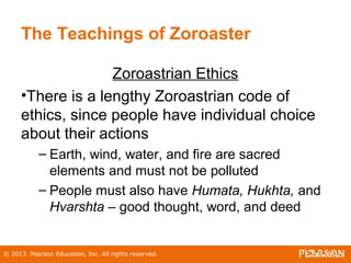 © 2013 Pearson Education, Inc. All rights reserved.
The Teachings of Zoroaster
Zoroastrian Ethics
•There is a lengthy Zoroastrian code of
ethics, since people have individual choice
about their actions
– Earth, wind, water, and fire are sacred
elements and must not be polluted
– People must also have Humata, Hukhta, and
Hvarshta – good thought, word, and deed
 