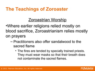 © 2013 Pearson Education, Inc. All rights reserved.
The Teachings of Zoroaster
Zoroastrian Worship
•Where earlier religions relied mostly on
blood sacrifice, Zoroastrianism relies mostly
on prayers
– Practitioners also offer sandalwood to the
sacred flame
• The fires are tended by specially trained priests.
They must wear masks so that their breath does
not contaminate the sacred flames.
 