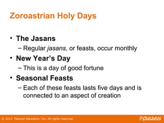 © 2013 Pearson Education, Inc. All rights reserved.
Zoroastrian Holy Days
• The Jasans
– Regular jasans, or feasts, occur monthly
• New Year’s Day
– This is a day of good fortune
• Seasonal Feasts
– Each of these feasts lasts five days and is
connected to an aspect of creation
 