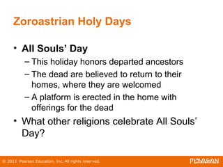 © 2013 Pearson Education, Inc. All rights reserved.
Zoroastrian Holy Days
• All Souls’ Day
– This holiday honors departed ancestors
– The dead are believed to return to their
homes, where they are welcomed
– A platform is erected in the home with
offerings for the dead
• What other religions celebrate All Souls’
Day?
 