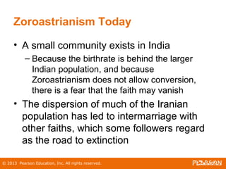 © 2013 Pearson Education, Inc. All rights reserved.
Zoroastrianism Today
• A small community exists in India
– Because the birthrate is behind the larger
Indian population, and because
Zoroastrianism does not allow conversion,
there is a fear that the faith may vanish
• The dispersion of much of the Iranian
population has led to intermarriage with
other faiths, which some followers regard
as the road to extinction
 