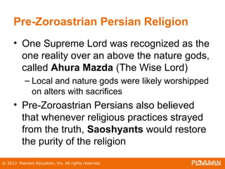 © 2013 Pearson Education, Inc. All rights reserved.
Pre-Zoroastrian Persian Religion
• One Supreme Lord was recognized as the
one reality over an above the nature gods,
called Ahura Mazda (The Wise Lord)
– Local and nature gods were likely worshipped
on alters with sacrifices
• Pre-Zoroastrian Persians also believed
that whenever religious practices strayed
from the truth, Saoshyants would restore
the purity of the religion
 