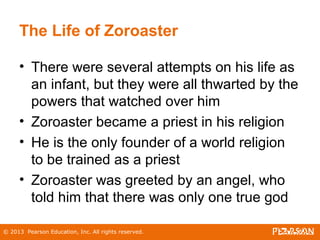 © 2013 Pearson Education, Inc. All rights reserved.
The Life of Zoroaster
• There were several attempts on his life as
an infant, but they were all thwarted by the
powers that watched over him
• Zoroaster became a priest in his religion
• He is the only founder of a world religion
to be trained as a priest
• Zoroaster was greeted by an angel, who
told him that there was only one true god
 