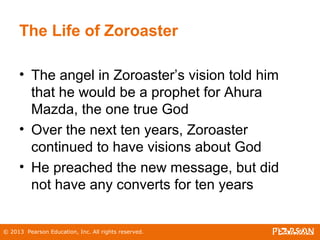 © 2013 Pearson Education, Inc. All rights reserved.
The Life of Zoroaster
• The angel in Zoroaster’s vision told him
that he would be a prophet for Ahura
Mazda, the one true God
• Over the next ten years, Zoroaster
continued to have visions about God
• He preached the new message, but did
not have any converts for ten years
 