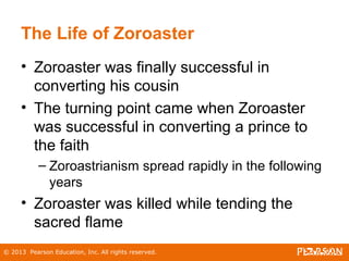 © 2013 Pearson Education, Inc. All rights reserved.
The Life of Zoroaster
• Zoroaster was finally successful in
converting his cousin
• The turning point came when Zoroaster
was successful in converting a prince to
the faith
– Zoroastrianism spread rapidly in the following
years
• Zoroaster was killed while tending the
sacred flame
 