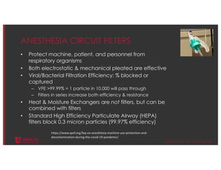 © U N I V E R S I T Y O F U T A H H E A L T H
ANESTHESIA CIRCUIT FILTERS
• Protect machine, patient, and personnel from
respiratory organisms
• Both electrostatic & mechanical pleated are effective
• Viral/Bacterial Filtration Efficiency: % blocked or
captured
– VFE >99.99% = 1 particle in 10,000 will pass through
– Filters in series increase both efficiency & resistance
• Heat & Moisture Exchangers are not filters, but can be
combined with filters
• Standard High Efficiency Particulate Airway (HEPA)
filters block 0.3 micron particles (99.97% efficiency)
https://www.apsf.org/faq-on-anesthesia-machine-use-protection-and-
decontamination-during-the-covid-19-pandemic/
 