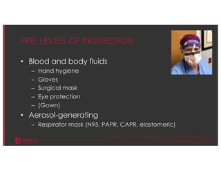 © U N I V E R S I T Y O F U T A H H E A L T H
PPE: LEVELS OF PROTECTION
• Blood and body fluids
– Hand hygiene
– Gloves
– Surgical mask
– Eye protection
– (Gown)
• Aerosol-generating
– Respirator mask (N95, PAPR, CAPR, elastomeric)
https://www.cdc.gov/infectioncontrol/guidelines/isolation/appendix/standard-precautions.html
 
