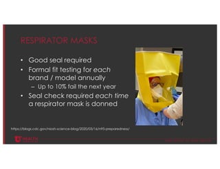 © U N I V E R S I T Y O F U T A H H E A L T H
RESPIRATOR MASKS
• Good seal required
• Formal fit testing for each
brand / model annually
– Up to 10% fail the next year
• Seal check required each time
a respirator mask is donned
https://blogs.cdc.gov/niosh-science-blog/2020/03/16/n95-preparedness/
 