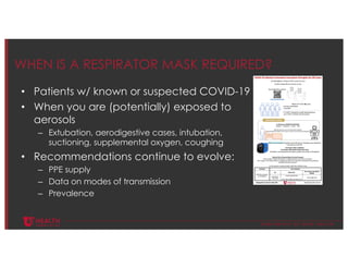 © U N I V E R S I T Y O F U T A H H E A L T H
WHEN IS A RESPIRATOR MASK REQUIRED?
• Patients w/ known or suspected COVID-19
• When you are (potentially) exposed to
aerosols
– Extubation, aerodigestive cases, intubation,
suctioning, supplemental oxygen, coughing
• Recommendations continue to evolve:
– PPE supply
– Data on modes of transmission
– Prevalence
 