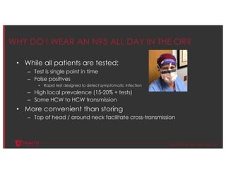 © U N I V E R S I T Y O F U T A H H E A L T H
WHY DO I WEAR AN N95 ALL DAY IN THE OR?
• While all patients are tested:
– Test is single point in time
– False positives
• Rapid test designed to detect symptomatic infection
– High local prevalence (15-20% + tests)
– Some HCW to HCW transmission
• More convenient than storing
– Top of head / around neck facilitate cross-transmission
 