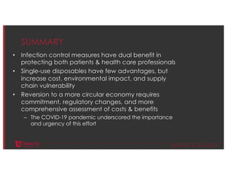 © U N I V E R S I T Y O F U T A H H E A L T H
SUMMARY
• Infection control measures have dual benefit in
protecting both patients & health care professionals
• Single-use disposables have few advantages, but
increase cost, environmental impact, and supply
chain vulnerability
• Reversion to a more circular economy requires
commitment, regulatory changes, and more
comprehensive assessment of costs & benefits
– The COVID-19 pandemic underscored the importance
and urgency of this effort
 