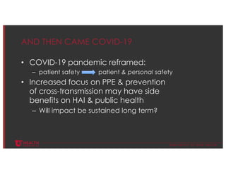 © U N I V E R S I T Y O F U T A H H E A L T H
AND THEN CAME COVID-19
• COVID-19 pandemic reframed:
– patient safety patient & personal safety
• Increased focus on PPE & prevention
of cross-transmission may have side
benefits on HAI & public health
– Will impact be sustained long term?
 