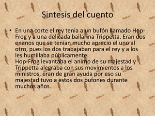 Sintesis del cuentoEn una corte el rey tenia a un bufón llamado Hop-Frog y a una delicada bailarina Trippetta. Eran dos enanos que se tenían mucho aprecio el uno al otro, pues los dos trabajaban para el rey y a los les humillaba públicamente.Hop-Frog levantaba el animo de su majestad y Trippetta alegraba con sus movimientos a los ministros, eran de gran ayuda por eso su majestad tuvo a estos dos bufones durante muchos años.