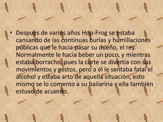 Después de varios años Hop-Frog se estaba cansando de las continuas burlas y humillaciones públicas que le hacia pasar su dueño, el rey. Normalmente le hacia beber un poco, y mientras estaba borracho, pues la corte se divertía con sus movimientos y gestos, pero a él le sentaba fatal el alcohol y estaba arto de aquella situación, esto mismo se lo comento a su bailarina y ella también estuvo de acuerdo.