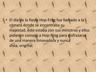 El día de la fiesta Hop-Frog fue llamado a la cámara donde se encontraba su majestad, éste estaba con sus ministros y ellos pidieron consejo a Hop-Frog para disfrazarse de una manera innovadora y nunca vista, original.