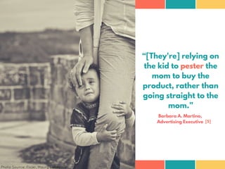 “[They're] relying on
the kid to pester the
mom to buy the
product, rather than
going straight to the
mom.”
Barbara A. Mar...
