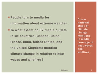 ¡ People turn to media for
information about extreme weather
¡ To what extent do 37 media outlets
in six countries (Canada, China,
France, India, United States, and
the United Kingdom) mention
climate change in relation to heat
waves and wildfires?
Cross-
national
study of
climate
change
mentions
in media
coverage of
heat waves
and
wildfires
@jillhopke 6
 