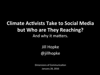 Jill	
  Hopke	
  
@jillhopke	
  
	
  
	
  
Dimensions	
  of	
  Communica6on	
  
January	
  28,	
  2016	
  
Climate	
  Ac+vists	
  Take	
  to	
  Social	
  Media	
  	
  
but	
  Who	
  are	
  They	
  Reaching?	
  
And	
  why	
  it	
  maCers.	
  
 