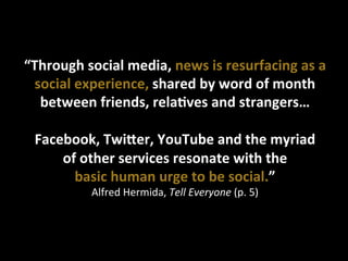 “Through	
  social	
  media,	
  news	
  is	
  resurfacing	
  as	
  a	
  
social	
  experience,	
  shared	
  by	
  word	
  of	
  month	
  
between	
  friends,	
  relaUves	
  and	
  strangers…	
  
	
  
Facebook,	
  TwiSer,	
  YouTube	
  and	
  the	
  myriad	
  	
  
of	
  other	
  services	
  resonate	
  with	
  the	
  	
  
basic	
  human	
  urge	
  to	
  be	
  social.”	
  	
  
Alfred	
  Hermida,	
  Tell	
  Everyone	
  (p.	
  5)	
  
 