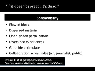 Spreadability	
  
•  Flow	
  of	
  ideas	
  
•  Dispersed	
  material	
  
•  Open-­‐ended	
  parXcipaXon	
  
•  Diversiﬁed	
  experiences	
  	
  
•  Good	
  ideas	
  circulate	
  	
  
•  CollaboraXon	
  across	
  roles	
  (e.g.	
  journalist,	
  public)	
  
“If	
  it	
  doesn’t	
  spread,	
  it’s	
  dead.”	
  
	
  	
  	
  	
   	
  	
  Jenkins,	
  H.	
  et	
  al.	
  (2013).	
  Spreadable	
  Media:	
  	
  	
  	
  
	
  	
  	
   	
  	
  Crea5ng	
  Value	
  and	
  Meaning	
  in	
  a	
  Networked	
  Culture.	
  
 