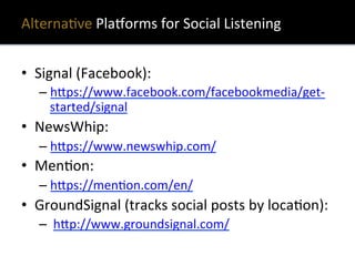 AlternaXve	
  PlaQorms	
  for	
  Social	
  Listening	
  
•  Signal	
  (Facebook):	
   	
  	
  
– h?ps://www.facebook.com/facebookmedia/get-­‐
started/signal	
  	
  
•  NewsWhip:	
  	
  
– h?ps://www.newswhip.com/	
  	
  
•  MenXon:	
  	
  
– h?ps://menXon.com/en/	
  	
  
•  GroundSignal	
  (tracks	
  social	
  posts	
  by	
  locaXon):	
  
– 	
  h?p://www.groundsignal.com/	
  	
  
 