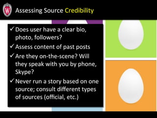 Assessing	
  Source	
  Credibility	
  	
  
ü Does	
  user	
  have	
  a	
  clear	
  bio,	
  
photo,	
  followers?	
  
ü Assess	
  content	
  of	
  past	
  posts	
  
ü Are	
  they	
  on-­‐the-­‐scene?	
  Will	
  
they	
  speak	
  with	
  you	
  by	
  phone,	
  
Skype?	
  	
  
ü Never	
  run	
  a	
  story	
  based	
  on	
  one	
  
source;	
  consult	
  diﬀerent	
  types	
  
of	
  sources	
  (oﬃcial,	
  etc.)	
  
 