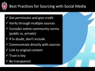 Best	
  PracTces	
  for	
  Sourcing	
  with	
  Social	
  Media	
  
ü Get	
  permission	
  and	
  give	
  credit	
  	
  
ü Verify	
  through	
  mulTple	
  sources	
  
ü Consider	
  online	
  community	
  norms	
  
(public	
  vs.	
  private)	
  
ü If	
  in	
  doubt,	
  don’t	
  include	
  
ü Communicate	
  directly	
  with	
  sources	
  
ü Link	
  to	
  original	
  content	
  
ü Trust	
  is	
  key	
  
ü Be	
  transparent	
  
 