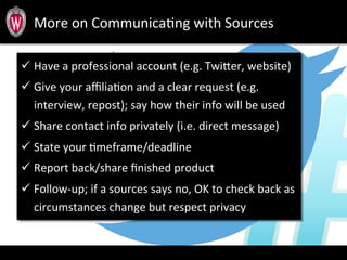 More	
  on	
  CommunicaTng	
  with	
  Sources	
  
ü Have	
  a	
  professional	
  account	
  (e.g.	
  Twiber,	
  website)	
  
ü Give	
  your	
  aﬃliaTon	
  and	
  a	
  clear	
  request	
  (e.g.	
  
interview,	
  repost);	
  say	
  how	
  their	
  info	
  will	
  be	
  used	
  
ü Share	
  contact	
  info	
  privately	
  (i.e.	
  direct	
  message)	
  
ü State	
  your	
  Tmeframe/deadline	
  
ü Report	
  back/share	
  ﬁnished	
  product	
  
ü Follow-­‐up;	
  if	
  a	
  sources	
  says	
  no,	
  OK	
  to	
  check	
  back	
  as	
  
circumstances	
  change	
  but	
  respect	
  privacy	
  
 