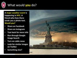 A	
  major	
  weather	
  event	
  is	
  
happening	
  in	
  NYC.	
  A	
  
friend	
  who	
  lives	
  there	
  
sends	
  you	
  a	
  photo	
  text.	
  	
  
Would	
  you?	
  
•  Share	
  on	
  Facebook	
  
•  Share	
  on	
  Instagram	
  
•  Text	
  back	
  for	
  more	
  info	
  
•  Run	
  through	
  Google	
  
Image	
  Search	
  
•  Turn	
  on	
  cable	
  news	
  
•  Look	
  for	
  similar	
  images	
  
on	
  TwiIer	
  
•  Something	
  else?	
  
What	
  would	
  you	
  do?	
  
 