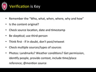 •  Remember	
  the	
  “Who,	
  what,	
  when,	
  where,	
  why	
  and	
  how”	
  	
  	
  
•  Is	
  the	
  content	
  original?	
  
•  Check	
  source	
  locaTon,	
  date	
  and	
  Tmestamp	
  
•  Be	
  skepTcal;	
  use	
  third-­‐person	
  
•  Think	
  ﬁrst	
  -­‐	
  If	
  in	
  doubt,	
  don’t	
  post/retweet	
  
•  Check	
  mulTple	
  sources/types	
  of	
  sources	
  
•  Photos:	
  Landmarks?	
  Weather	
  condiTons?	
  Get	
  permission,	
  
idenTfy	
  people,	
  provide	
  context,	
  include	
  Tme/place	
  
reference;	
  @menTon	
  source	
  	
  
VeriﬁcaTon	
  is	
  Key	
  
 