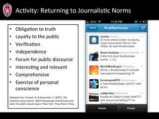 •  ObligaTon	
  to	
  truth	
  
•  Loyalty	
  to	
  the	
  public	
  
•  VeriﬁcaTon	
  
•  Independence	
  	
  
•  Forum	
  for	
  public	
  discourse	
  
•  InteresTng	
  and	
  relevant	
  
•  Comprehensive	
  
•  Exercise	
  of	
  personal	
  
conscience	
  
	
  
Adapted	
  from:	
  Kovach,	
  B.	
  &	
  RosensTel,	
  T.	
  (2007).	
  The	
  
elements	
  of	
  journalism:	
  What	
  newspeople	
  should	
  know	
  and	
  
what	
  the	
  public	
  should	
  expect.	
  New	
  York:	
  Three	
  Rivers	
  Press.	
  
AcTvity:	
  Returning	
  to	
  JournalisTc	
  Norms	
  
 