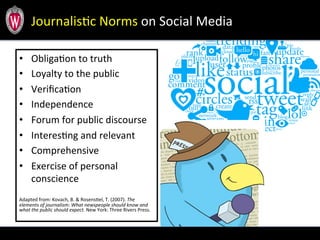 JournalisTc	
  Norms	
  on	
  Social	
  Media	
  
•  ObligaTon	
  to	
  truth	
  
•  Loyalty	
  to	
  the	
  public	
  
•  VeriﬁcaTon	
  
•  Independence	
  	
  
•  Forum	
  for	
  public	
  discourse	
  
•  InteresTng	
  and	
  relevant	
  
•  Comprehensive	
  
•  Exercise	
  of	
  personal	
  
conscience	
  
	
  
	
  
Adapted	
  from:	
  Kovach,	
  B.	
  &	
  RosensTel,	
  T.	
  (2007).	
  The	
  
elements	
  of	
  journalism:	
  What	
  newspeople	
  should	
  know	
  and	
  
what	
  the	
  public	
  should	
  expect.	
  New	
  York:	
  Three	
  Rivers	
  Press.	
  
 