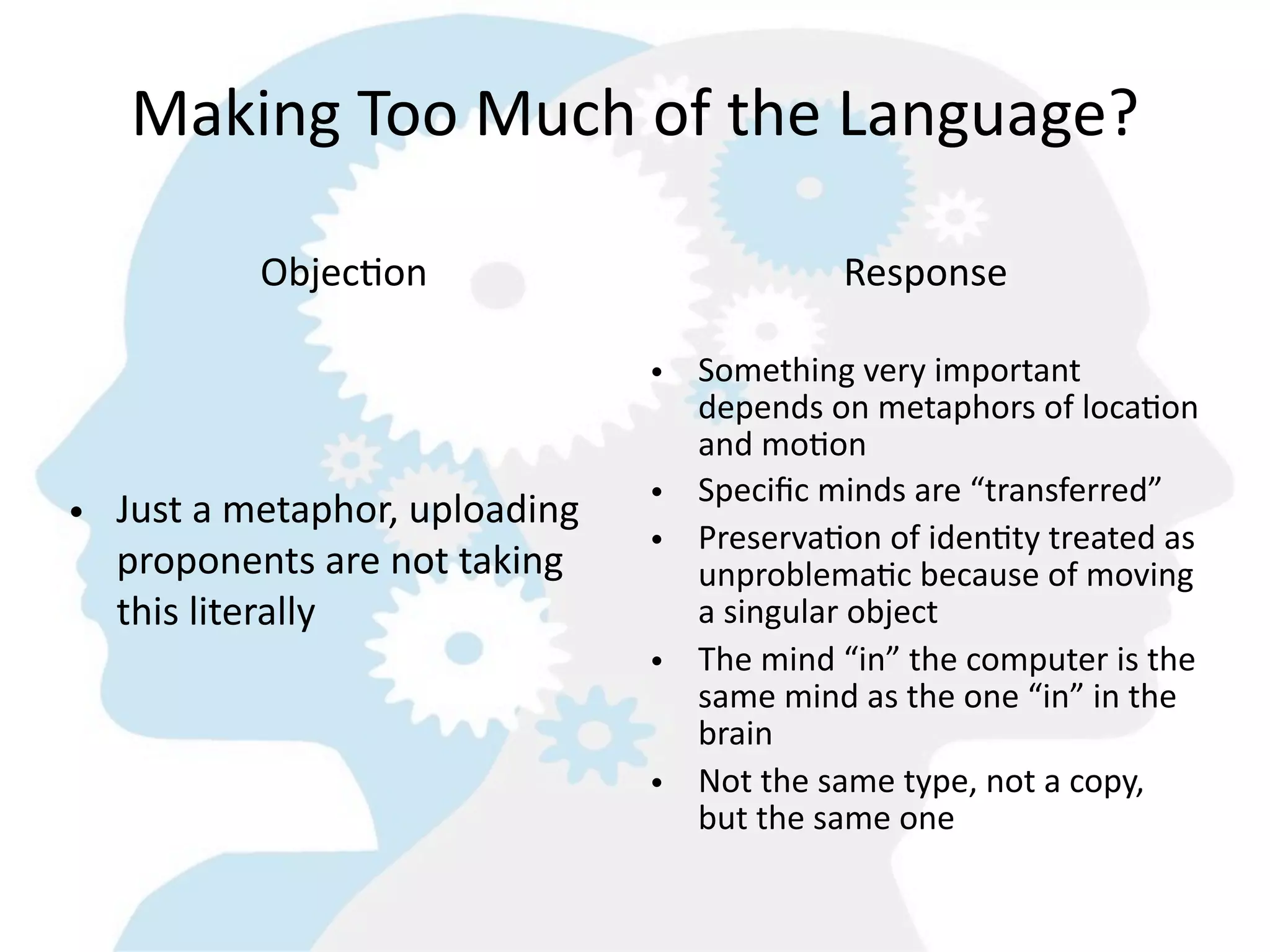 Making  Too  Much  of  the  Language?

            ObjecGon                              Response

                                    • Something  very  important  
                                      depends  on  metaphors  of  loca=on  
                                      and  mo=on
                                    • Speciﬁc  minds  are  “transferred”
• Just  a  metaphor,  uploading  
                                    • Preserva=on  of  iden=ty  treated  as  
  proponents  are  not  taking        unproblema=c  because  of  moving  
  this  literally                     a  singular  object
                                    • The  mind  “in”  the  computer  is  the  
                                      same  mind  as  the  one  “in”  in  the  
                                      brain
                                    • Not  the  same  type,  not  a  copy,  
                                      but  the  same  one
 