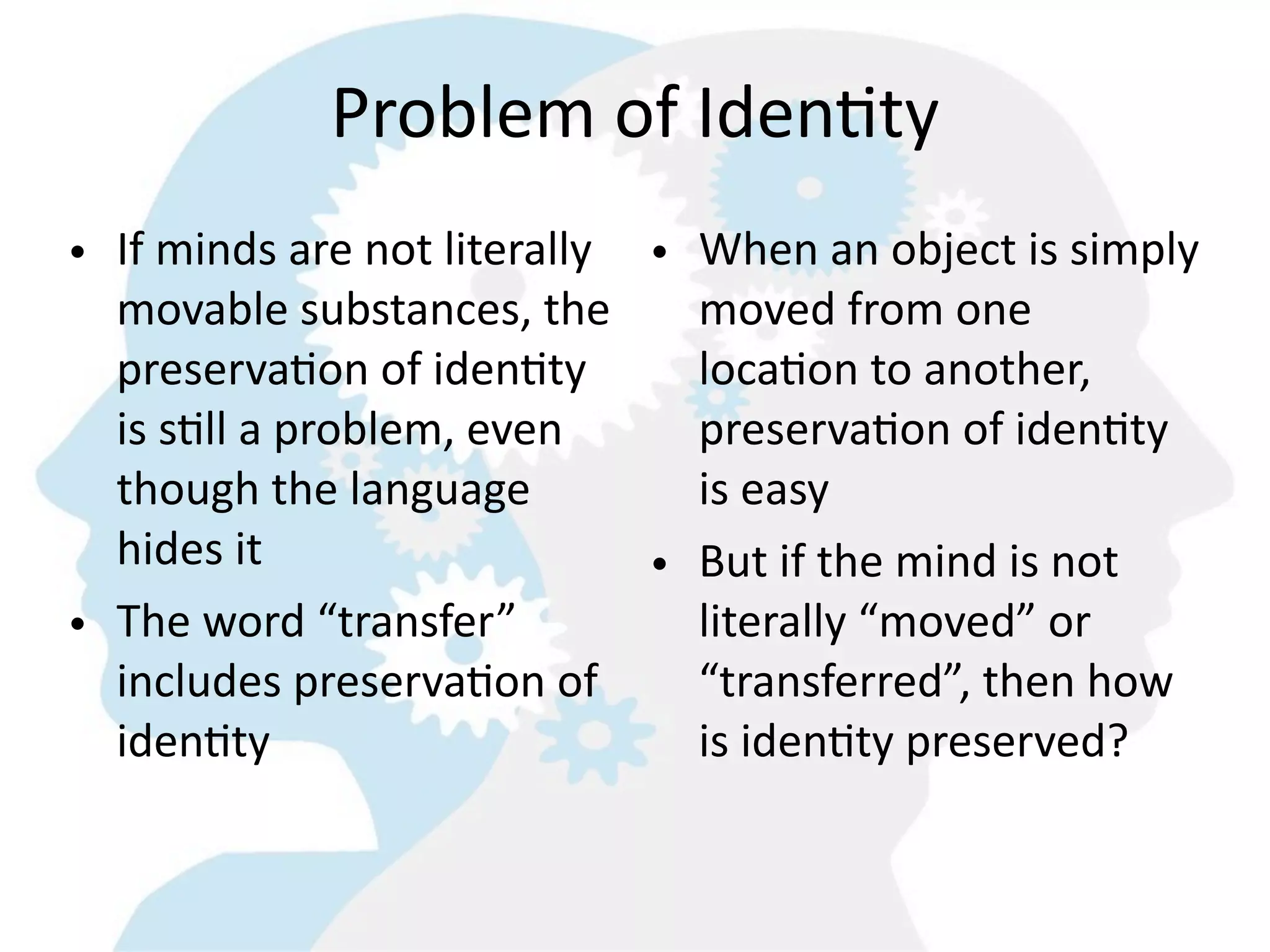 Problem  of  IdenGty
• If  minds  are  not  literally   •   When  an  object  is  simply  
  movable  substances,  the            moved  from  one  
  preservaGon  of  idenGty             locaGon  to  another,  
  is  sGll  a  problem,  even          preservaGon  of  idenGty  
  though  the  language                is  easy
  hides  it                        •   But  if  the  mind  is  not  
• The  word  “transfer”                literally  “moved”  or  
  includes  preservaGon  of            “transferred”,  then  how  
  idenGty                              is  idenGty  preserved?
 