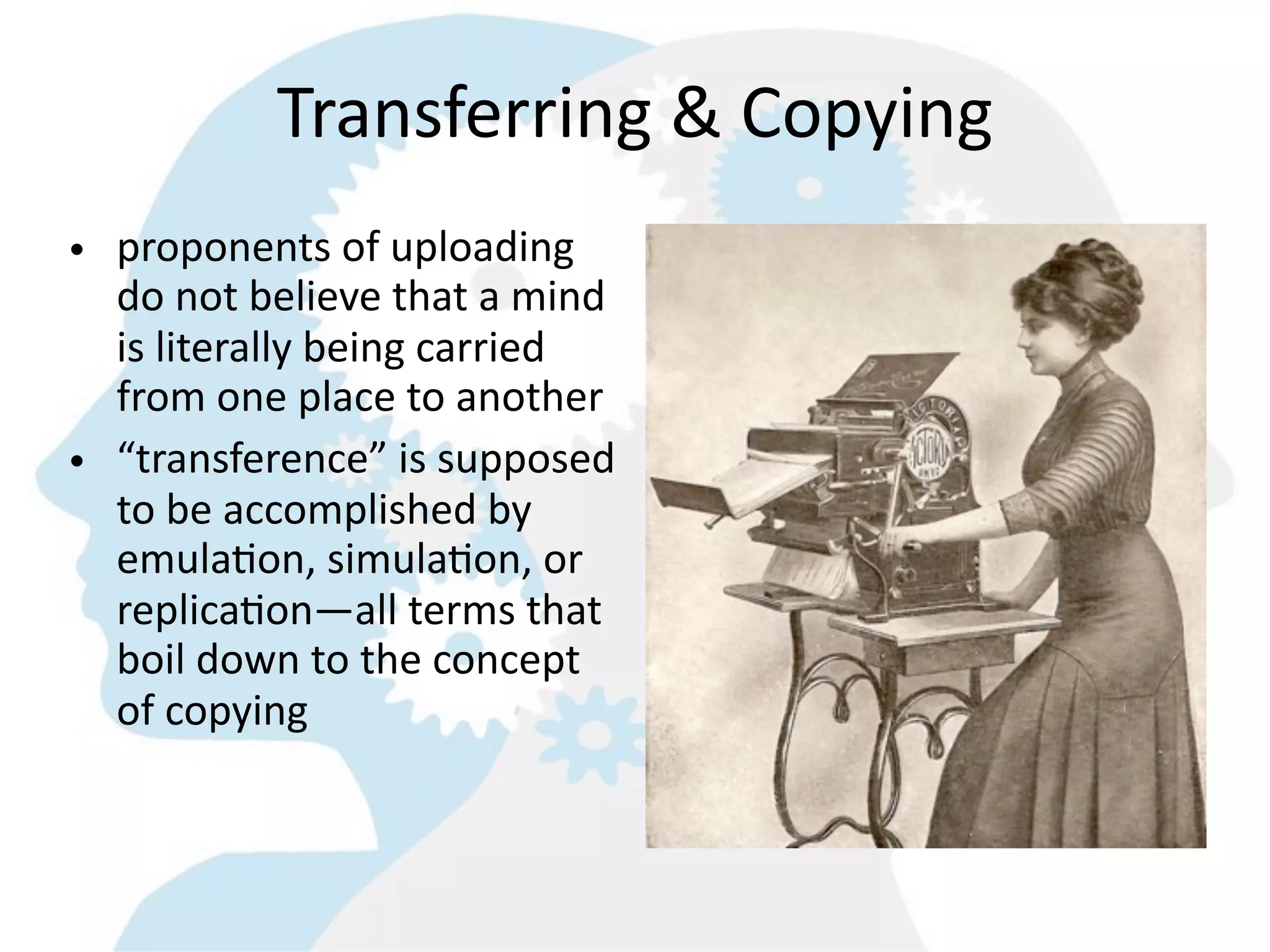 Transferring  &  Copying
• proponents  of  uploading  
  do  not  believe  that  a  mind  
  is  literally  being  carried  
  from  one  place  to  another  
• “transference”  is  supposed  
  to  be  accomplished  by  
  emula8on,  simula8on,  or  
  replica8on—all  terms  that  
  boil  down  to  the  concept  
  of  copying  
 