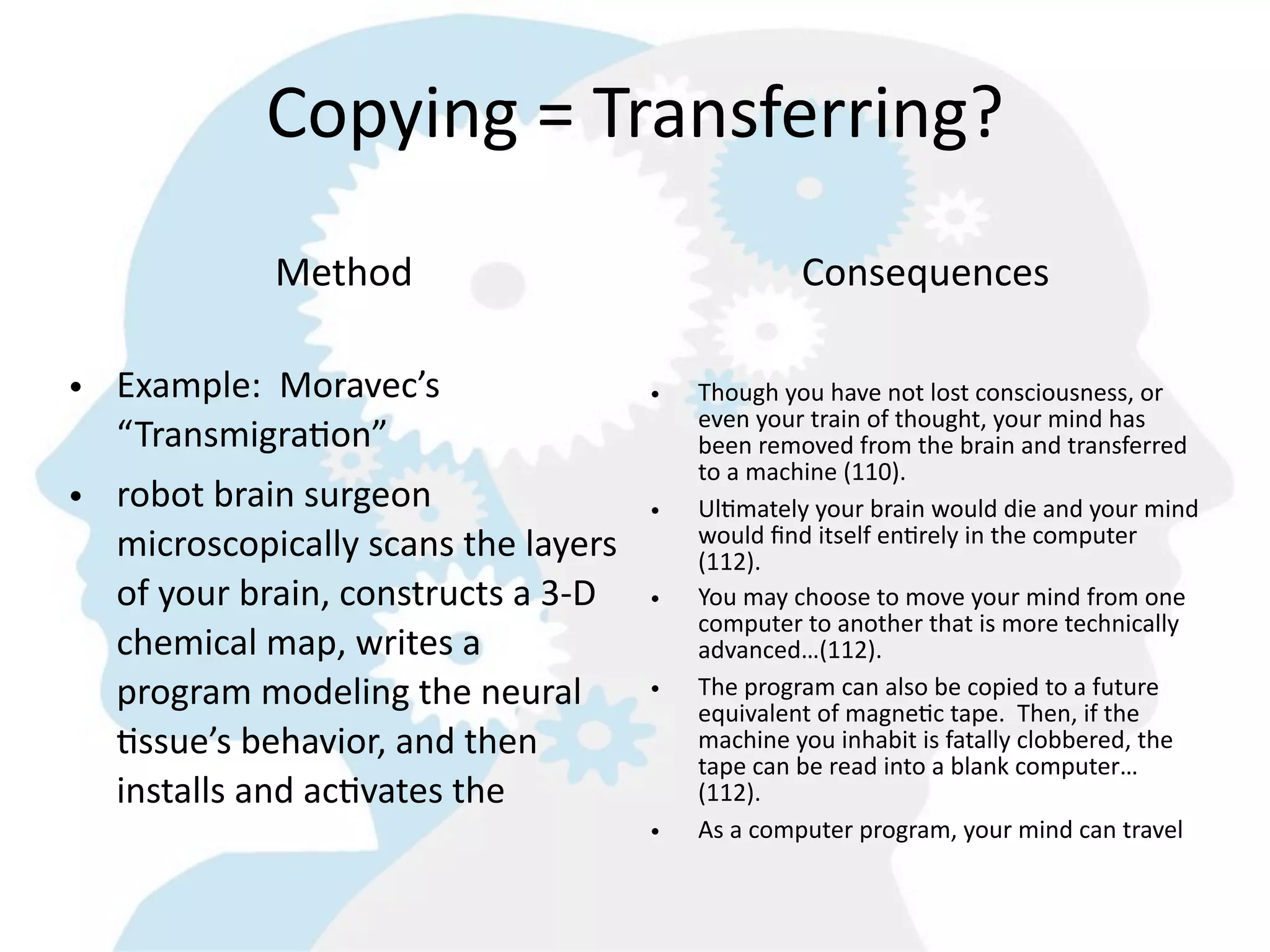 Copying  =  Transferring?
               Method                                      Consequences

• Example:    Moravec’s                      •   Though  you  have  not  lost  consciousness,  or  
                                                 even  your  train  of  thought,  your  mind  has  
  “Transmigra=on”                                been  removed  from  the  brain  and  transferred  
                                                 to  a  machine  (110).  
• robot  brain  surgeon                      •   Ul8mately  your  brain  would  die  and  your  mind  
  microscopically  scans  the  layers            would  ﬁnd  itself  en8rely  in  the  computer  
                                                 (112).
  of  your  brain,  constructs  a  3-­‐D     •   You  may  choose  to  move  your  mind  from  one  
                                                 computer  to  another  that  is  more  technically  
  chemical  map,  writes  a                      advanced…(112).
  program  modeling  the  neural             •   The  program  can  also  be  copied  to  a  future  
                                                 equivalent  of  magne8c  tape.    Then,  if  the  
  =ssue’s  behavior,  and  then                  machine  you  inhabit  is  fatally  clobbered,  the  
                                                 tape  can  be  read  into  a  blank  computer…
  installs  and  ac=vates  the                   (112).
                                             •   As  a  computer  program,  your  mind  can  travel  
 